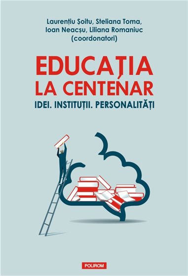 Educatia la Centenar. Idei. Institutii. Personalitati - Laurentiu Soitu, Steliana Toma, Ioan Neacsu, Liliana Romaniuc | Editura 